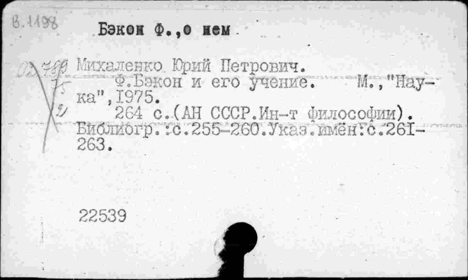 ﻿Бэкон Ф.,о нем
егй Михаленко Юрий Петрович.
\ 7- Ф.Бэкон и его учение. М. ,"Нау-\Г ка",1975.
У->	264 с.(АН СССР.Ин-т философии).
/г 'Бйблибгр. :с. 255-260.Уксзлллён:'с .'261-263.
22539